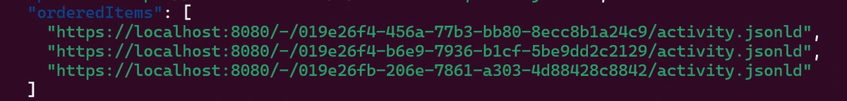   "orderedItems": [
    "https://localhost:8080/-/019e26f4-456a-77b3-bb80-8ecc8b1a24c9/activity.jsonld",
    "https://localhost:8080/-/019e26f4-b6e9-7936-b1cf-5be9dd2c2129/activity.jsonld",
    "https://localhost:8080/-/019e26fb-206e-7861-a303-4d88428c8842/activity.jsonld"
  ]