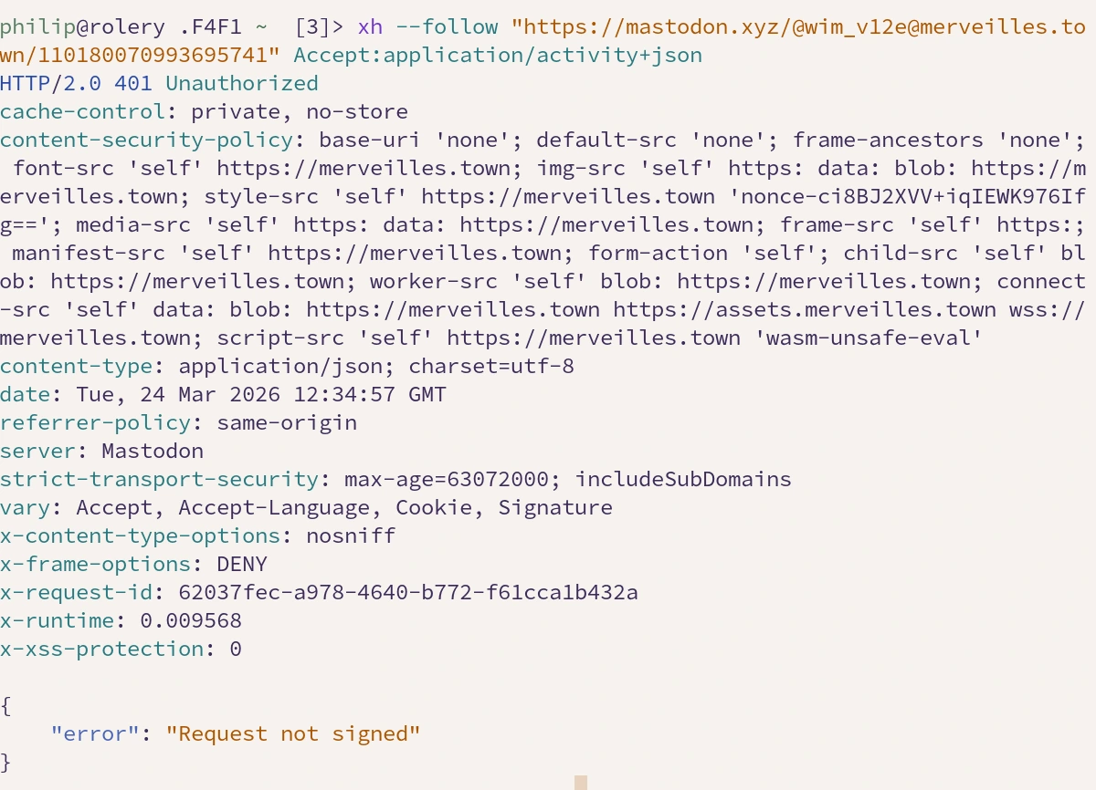 xh --follow "https://mastodon.xyz/@wim_v12e@merveilles.town/110180070993695741" Accept:application/activity+json
HTTP/2.0 401 Unauthorized
cache-control: private, no-store
content-security-policy: base-uri 'none'; default-src 'none'; frame-ancestors 'none'; font-src 'self' https://merveilles.town; img-src 'self' https: data: blob: https://merveilles.town; style-src 'self' https://merveilles.town 'nonce-ci8BJ2XVV+iqIEWK976Ifg=='; media-src 'self' https: data: https://merveilles.town; frame-src 'self' https:; manifest-src 'self' https://merveilles.town; form-action 'self'; child-src 'self' blob: https://merveilles.town; worker-src 'self' blob: https://merveilles.town; connect-src 'self' data: blob: https://merveilles.town https://assets.merveilles.town wss://merveilles.town; script-src 'self' https://merveilles.town 'wasm-unsafe-eval'
content-type: application/json; charset=utf-8
date: Tue, 24 Mar 2026 12:34:57 GMT
referrer-policy: same-origin
server: Mastodon
strict-transport-security: max-age=63072000; includeSubDomains
vary: Accept, Accept-Language, Cookie, Signature
x-content-type-options: nosniff
x-frame-options: DENY
x-request-id: 62037fec-a978-4640-b772-f61cca1b432a
x-runtime: 0.009568
x-xss-protection: 0

{
    "error": "Request not signed"
}